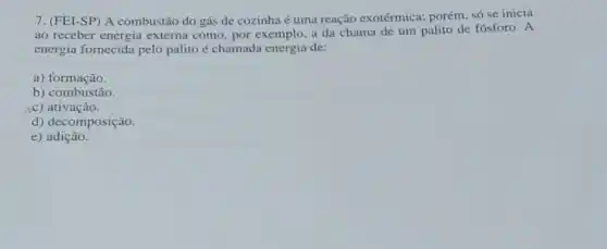 7. (FEI-SP) A combustão do gás de cozinha é uma reação exotérmica:porém, só se inicia
ao receber energia externa como, por exemplo, a da chama de um palito de fósforo. A
energia fornecida pelo palito é chamada energia de:
a) formação.
b) combustão.
(c) ativação.
d) decomposição.
e)adição.