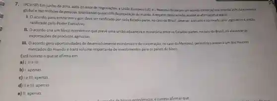 7. (FGV-SP) Em junho de 2019, após 20 anos de negociações, a União Europeia (UE) e o Mercosul fecharam um acordo comercial que envolve
25%  da economia
global e780 milhões de pessoas, totalizando quase 10%  đa população do mundo. A respeito desse acordo, analise as afirmações a seguir.
I. Oacordo, para entrar em vigor, deve ser ratificado por cada Estado-parte; no caso do Brasil, deve ser avaliado e aprovado pelo Legislativo e, então,
ratificado pelo Poder Executivo.
II. O acordo cria um bloco econômico que prevê uma união aduaneira e monetária entre os Estados-partes; no caso do Brasil, irá alavancaras
exportações de produtos agrícolas
III. O acordo gera oportunidades de desenvolvimento econômico e de cooperação; no caso do Mercosul, permitirá o acesso a um dos maiores
mercados do mundo e trará volume importante de investimentos para os países do bloco.
Está correto o que se afirma em
a) I, II e III.
b) I, apenas.
c) Ie III, apenas.
d) II e III, apenas.
e) II, apenas.