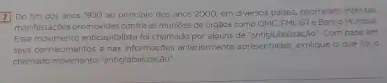 7 Do fim dos anos 1990 ao principio dos anos 2000 0. em diversos paises , ocorreram intensas
manifestações promovidas contra as reuniōes de orgãos como OMC . FM1, G7 e Banco Mundial
Esse movimento anticapitalista foi chamado por alguns de "antiglo ntiglobalização ". Com base em
seus conhecimentos e nas informações anteriormente nte apresentadas , explique o que foi o
chamado movimento 'antiglobalização"