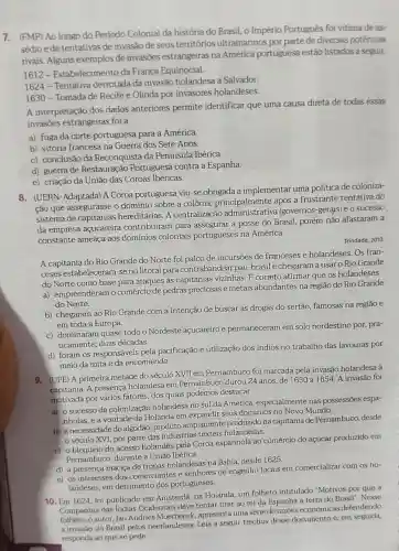 7. (FMP) Ao longo do Periodo Colonial da história do Brasil.o Império Portugués foi vitima de as-
sédio ede tentativas de invasão de seus territórios ultramarinos por parte de diversas potências
rivais. Alguns exemplos de invasoes estrangeiras na América portuguesa estão listados a seguir.
1612 - Estabelecimento da França Equinocial.
1624 - Tentativa derrotada da invasão holandesa a Salvador.
1630 - Tomada de Recife e Olinda por invasores holandeses.
A interpretação dos dados anteriores permite identificar que uma causa direta de todas essas
invasōes estrangeiras foi a
a) fuga da corte portuguesa para a América.
b) vitória francesa na Guerra dos Sete Anos.
c) conclusão da Reconquista da Peninsula Ibérica.
d) guerra de Restauração Portuguesa contra a Espanha.
e) criação da União das Coroas Ibéricas.
8. (UERN-Adaptada) A Coroa portuguesa viu-se obrigada a implementar uma politica de coloniza-
ção que assegurasse o domínio sobre a colônia principalmente após a frustrante tentativa do
sistema de capitanias hereditárias. A centralização (governos-gerajs) e o sucesso
da empresa açucareira contribuíram para assegurar a posse do Brasil, porém não afastaram a
constante ameaça aos domínios coloniais portugueses na América.
Trindade, 2010
A capitania do Rio Grande do Norte foi palco de incursões de franceses e holandeses Os fran-
ceses estabeleceram-se no litoral para contrabandear pau-brasil e chegaram a usar o Rio Grande
do Norte como base para ataques às capitanias vizinhas. E correto afirmar que os holandeses
a) empreenderam o comércio de pedras preciosas e metais abundantes na região do Rio Grande
do Norte.
b) chegaram ao Rio Grande com a intenção de buscar as drogas do sertão, famosas na regiāo e
em toda a Europa.
c) dominaram quase todo o Nordeste acucareiro e permaneceram em solo nordestino por, pra-
ticamente, duas décadas.
d) foram os responsáveis pela pacificação e utilização dos índios no trabalho das lavouras por
meio da mita e da encomienda.
9. (UPE) A primeira metade do século XVII em Pernambuco foi marcada pela invasão holandesa à
capitania. A presença holandesa em Pernambuco durou 24 anos, de 1630 a 1654.A invasão foi
por vários fatores, dos quais podemos destacar
a) o sucesso da colonização holandesa no sul da América , especialmente nas possessões espa-
nholas, e a vontade da Holanda em expandir seus dominios no Novo Mundo
b) a necessidade do algodão, produto amplamente produzido na capitania de Pernambuco . desde
século XVI, por parte das indústrias têxteis holandesas.
c) o bloqueio do acesso holandês pela Coroa espanhola ao comércio do açúcar produzido em
Pernambuco, durante a União Ibérica.
d) a presença maciça de tropas holandesas na Bahia, desde 1625.
e) os interesses dos comerciantes e senhores de engenho locais em comercializar com os ho-
landeses, em detrimento dos portugueses.
10. Em 1624, foi publicado em Amsterda na Holanda, um folheto intitulado "Motivos por que a
Companhia das Indias Ocidentais deve tentar tirar ao rei da Espanha a terra do Brasil". Nesse
folheto, oautor, Jan Andries Moerbeeck apresenta uma série de razões econômicas defendendo
a invasão do Brasil pelos neerlandeses. Leia a seguir trechos desse documento e, em seguida,
responda ao que se pede.