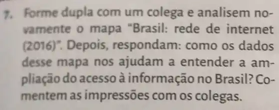 7. Forme dupla com um colega e analisem no-
vamente o mapa "Brasil:rede de internet
(2016)".Depois , respondam:como os dados
desse mapa nos ajudam a entender a am-
pliação do acesso à inform ação no Brasil? Co-
mentem as impressões com os colegas.