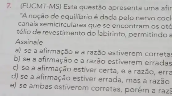 7. (FUCMT-MS)Esta questão apresenta uma afir
"A noção de equilibrio é dada pelo nervo cocl
canais semicirculares que se encontr am os otó
télio de revestime nto do labirinto permitindo a
Assinale
a) se a afirmação e a razão estiveren correta
b) se a afirmação e a razão estiverem erradas
c) se a afirmação estiver certa, e a razão, erra
d) se a afirmação estiver errada,mas a razão
e) se ambas estiverem corretas,porém a ra za