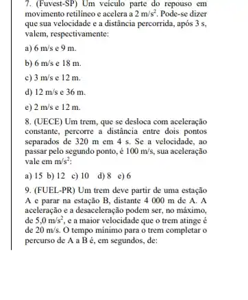 7. (Fuvest-SP) Um veiculo parte do repouso em
movimento retilineo e acelera ia 2m/s^2. Pode-se dizer
que sua velocidade e a distância percorrida, após 3 s,
valem, respectivamente:
a) 6m/s e 9 m.
b) 6m/s e 18 m.
c) 3m/s e 12 m.
d) 12m/s e 36 m.
e) 2m/s e 12 m.
8. (UECE) Um trem,que se desloca com aceleração
constante, percorre a distância entre dois pontos
separados de 320 m em 4 s. Se a velocidade, ao
passar pelo segundo ponto . é 100m/s, sua aceleração
vale em m/s^2
a) 15 b) 12 c) 10 d)8 e) 6
9. (FUEL-PR) Um trem deve partir de uma estação
A e parar na estação B, distante 4000 m de A.A
aceleração e a desaceleração podem ser, no máximo,
de 5,0m/s^2 e a maior velocidade que o trem atinge e
de 20m/s. O tempo mínimo para o trem completar o
percurso de A a B é, em segundos,de: