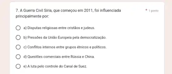 7. A Guerra Civil Siria, que começou em 2011, foi influenciada
principalmente por:
a) Disputas religiosas entre cristãos e judeus.
b) Pressões da União Europeia pela democratização
c) Conflitos internos entre grupos étnicos e politicos.
d) Questões comerciais entre Rússia e China.
e) A luta pelo controle do Canal de Suez
1 ponto