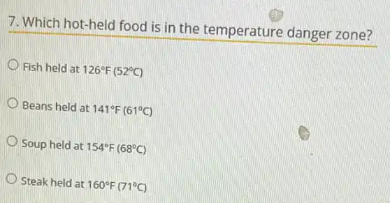 7. Which hot-held food is in the temperature danger zone?
Fish held at 126^circ F(52^circ C)
Beans held at 141^circ F(61^circ C)
Soup held at 154^circ F(68^circ C)
Steak held at 160^circ F(71^circ C)