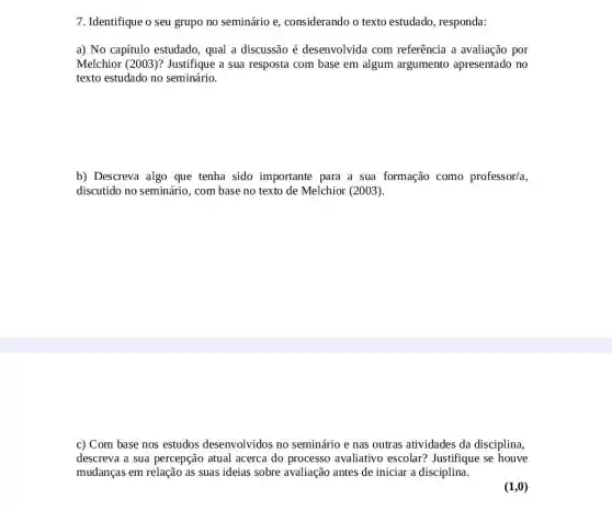 7. Identifique o seu grupo no seminário e considerando o texto estudado, responda:
a) No capítulo estudado qual a discussão é desenvolvida com referência a avaliação por
Melchior (2003)?Justifique a sua resposta com base em algum argumento apresentado no
texto estudado no seminário.
b) Descreva algo que tenha sido importante para a sua formação como professor/a,
discutido no seminário , com base no texto de Melchior (2003).
c) Com base nos estudos desenvolvidos no seminário e nas outras atividades da disciplina,
descreva a sua percepção atual acerca do processo avaliativo escolar?Justifique se houve
mudanças em relação as suas ideias sobre avaliação antes de iniciar a disciplina.
(1,0)