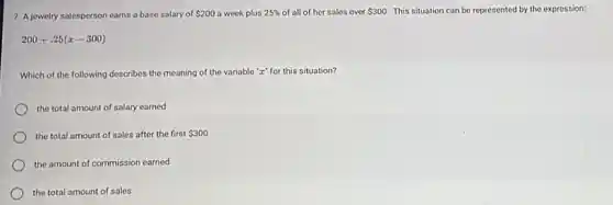 7. A jewelry salesperson earns a base salary of 200 a week plus 25%  of all of her sales over 300. This situation can be represented by the expression:
200+.25(x-300)
Which of the following describes the meaning of the variable "z" for this situation?
the total amount of salary earned
the total amount of sales after the first 300
the amount of commission earned
the total amount of sales