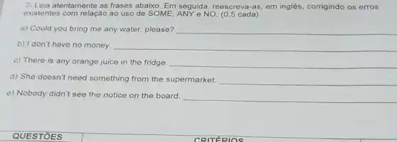 7- Leia atentamente as frases abaixo. Em seguida, reescreva-as em inglês, corrigindo os erros
existentes com relação ao uso de SOME, ANY e NO. (0,5 cada)
a) Could you bring me any water, please? __
b) I don't have no money.	__
c) There is any orange juice in the fridge. __
d) She doesn't need something from the supermarket. __
e) Nobody didn't see the notice on the board.
__