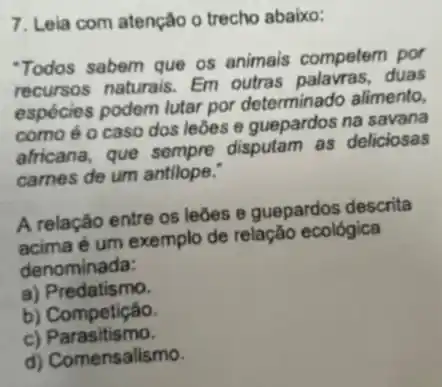 7. Leia com atenção o trecho abaixo:
"Todos sabem que os animais competem por
recursos naturais. Em outras palavras, duas
espécies podem lutar por determinado alimento,
como é o caso dos leōes e guepardos na savana
africana, que sempre disputam as deliciosas
carnes de um antilope.
A relação entre os leōes e guepardos descrita
é um exemplo de relação ecológica
denominada:
a) Predatismo.
b) Competição.
c)Parasitismo.
d) Comensalismo.