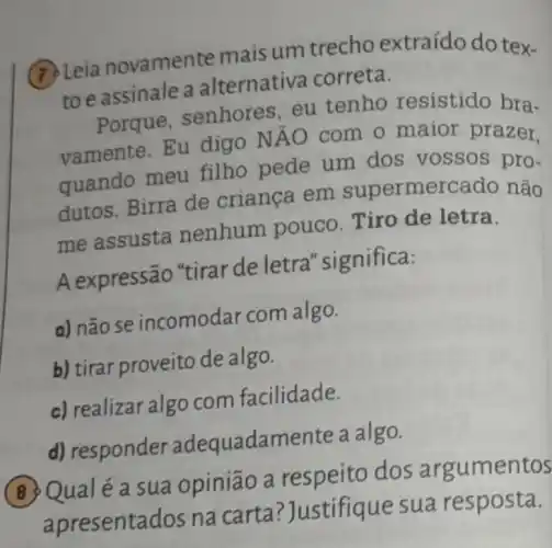 (7) Leia novament e mais um trecho extraído do tex-
to e assinale a alternativa correta.
Porque , senhores, eu tenho resistido bra.
vamente.Eu digo NAO com o maior prazer.
quando meu filho pede um dos vossos pro.
dutos. Birra de criança em supermercado não
me assusta nenhum pouco Tiro de letra.
A expressão "tirar de letra "significa:
a) não se incomodar com algo.
b) tirar proveito de algo.
c) realizar algo com facilidade.
d) responder adequadamente a algo.
Qualéa sua opinião a dos argumentos
apresentados na carta? Justifique sua resposta.