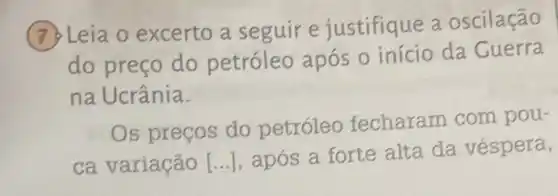 7. Leia o excerto a seguir e justifique a oscilação
do preço do petróleo após 0 início da Guerra
na Ucrânia.
Os preços do petróleo fecharam com pou-
ca variação [...], após a forte alta da véspera,