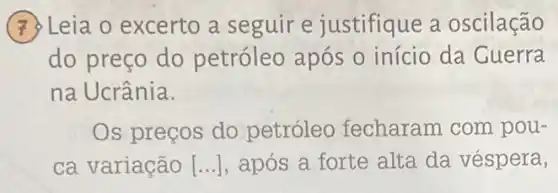 (7) Leia o excerto a seguir e justifique a oscilação
do preço do petróleo após 0 início da Cuerra
na Ucrânia.
Os preços do petróleo fecharam com pou-
ca variação [...], após a forte alta da véspera,