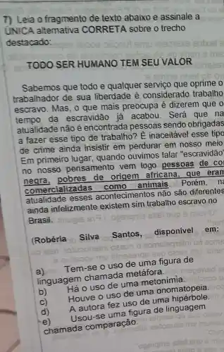 7) Leia o fragmento de texto abaixo e assinale a
UNICA altemativa CORRETA sobre o trecho
destacado:
TODO SER HUMANO TEM SEU VALOR
Sabemos que todo e qualquer serviço que oprime
trabalhador de sua liberdade é considerado trabalho
escravo. Mas, o que mais preocupa é dizerem que o
tempo da escravidão já acabou.Será que na
atualidade não é encontrada pessoas sendo obrigadas
a fazer esse tipo de trabalho? E inaceitável esse tipo
de crime ainda insistir em perdurar em nosso meio
Em primeiro lugar . quando ouvimos falar "escravidão'
no nosso pensamento vem logo pessoas de co
negra, pobres de origem africana,que eran
neare rcializadas animais. Porém .O n
atualidade esses acontecimentos não são diferentes
ainda infelizmente existem sim trabalho escravo no
Brasil. anuple
(Robéria Silva Santos,disponível em:
a)
Tem-se o uso de uma figura de
linguagem chamada metáfora.
b)
Háo uso de uma metonímia.
Houve o uso de uma onomatopeia
A autora fez uso de uma
Usou-se uma figura de linguagem
sinseerqe