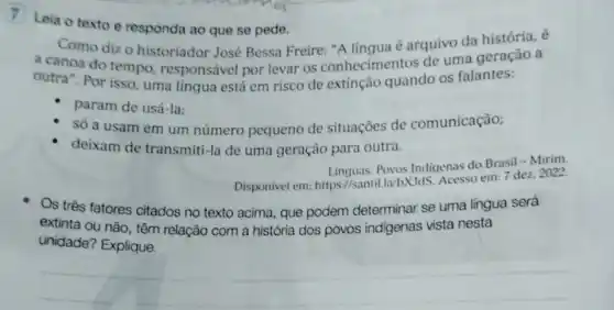 7 Leia o texto e responda ao que se pede.
Como dizo historiador José Bessa Freire: "A língua é arquivo da história, é
a canoa do tempo responsável por levar os conhecimentos de uma geração a
outra". Por isso, uma língua está em risco de extinção quando os falantes:
param de usá-la:
só a usam em um número pequeno de situaçōes de comunicação;
deixam de transmiti-la de uma geração para outra.
Linguas. Povos Indigenas do Brasil - Mirim.
Disponivel em: https://santil labxJds. Acesso em: 7 dez. 2022.
Os três fatores citados no texto acima, que podem determinar se uma língua será
extinta ou não, têm relação com a história dos povos indigenas vista nesta
unidade? Explique.
__