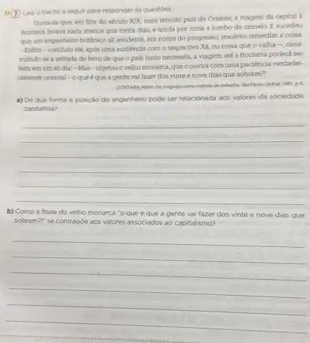 7) Leia o trecho a seguir para responder as questoes.
Conta-se que, em fins do século XIX num remoto país do Oriente, a viagem da capital à
fronteira levava nada menos que trinta dias, e ainda por cima a lombo de camelo. E sucedeu
que um engenheiro britânico ali residente, em nome do progresso, resolveu remediar a coisa.
- Enfim-concluiu ele, após uma audiência com o respectivo Xá,ou coisa que o valha-cons
truindo-se a estrada de ferro de que o país tanto necessita a viagem até a fronteira poderá ser
feita emum só dia!-Mas-objetou o velho monarca,queoouvira com uma paciência verdadei-
ramente oriental - o que é que a gente vai fazer dos vintee nove dias que sobram?!
QUINTANA, Mário. Da pregulga como método de trabalho.Sao Paulo: Global, 1987,p 6
a) De que forma a posição do engenheiro pode ser relacionada 305 valores da sociedade
capitalista?
__
b) Como a frase do velho monarca "o que é que a gente vai fazer dos vinte e nove dias que
sobram?" se contrapõe aos valores a associados ao capitalismo?
__