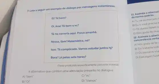 7. Leia a seguir um exemplo de diálogo por mensagens instantâneas.
Ei! Td bem?
Oi, Ana! Tô bem e vc?
Tô na correria aqui. Prova amanhã.
Nossa, tbm!Matemática, né?
Isso. Tá complicado Vamos estudar juntos hj?
Bora! Lá pelas sete horas?
(Texto produzido especificamente para este material)
A alternativa que contém uma abreviação presente no diálogo é:
A) "bem".
C) "VC".
B) "Oi".
D) "Vamos".
11. Assinale a alternati
da norma-padrão.
A) Tu vai ao mercador
B) Eu e vocé precisa e
C) Os alunos fazem s
D) Eles gosta de mus
12. Assinale a altern
concordância verba
A) Nós gosta de ler
B) Ele trabalha todo
C) Os pássaros voa
D) Eles jogam futel