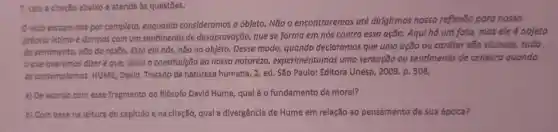 7. Lela a citação abaixo e atenda às questōes.
viclo escopo-nos por completo, enquanto consideramos o objeto Não o encontraremos até dirigirmos nossa reflexão para nosso
próprio intimo e dormos com um sentimento de desaprovação, que se forma em nós contra essa ação. Aqui há um fato, mas ele é objeto
do sentimento, não da razão. Está em nós,não no objeto. Desse modo, quando declaramos que uma ação ou caráter são viciosos,tudo
que queremos dizer que, dada a constitulção da nossa natureza experimentamos uma sensação ou sentimento de censura quando
os contemplamos. HUME David. Tratado da natureza humana, 2, ed. São Paulo: Editora Unesp 2009. p. 508.
a) De acordo com esse fragmento do filósofo David Hume, qual éo fundamento da moral?
b) Com base na leitura do capftulo e na cltação, qual a divergência de Hume em relação ao pensamento de sua época?