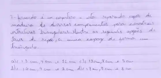 7- Lernando é um compunlero a wion separando rypos de madura de dirresos comprimentes para cimdruis estruturas traingulares. Ventre as seguintes opgöes de trus de rypas, a unica eapay de forma um traingulo.
a) 13 mathrm(~cm), 7 mathrm(~cm) e 11 mathrm(~cm) c) 13 mathrm(~cm), 4 mathrm(~cm) e 5 mathrm(~cm) 
b), 6 mathrm(~cm), 4 mathrm(~cm) e 2 mathrm(~cm) d) 17 mathrm(~cm), 9 mathrm(~cm) e 8 mathrm(~cm)