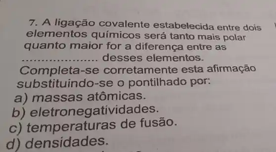 7. A ligação covalente estabelec ida entre dois
elementos químicos será tanto mais polar
quanto maior for a diferenca entre as
__ desses elementos.
Completa-se corretamente esta afirmação
substituindo-se o pontilhado por:
a) mass as atômicas.
b) e letrone gatividade S.
c) temperat uras de fusão.
d) d ensid ades.