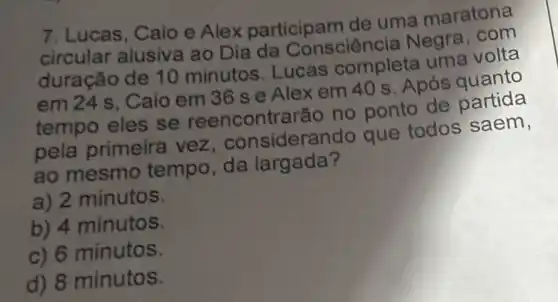 7. Lucas, Caio e Alex participam de uma maratona
circular alusiva ao Dia da Consciênc ia Negra, com
duração de 10 minutos. Lucas completa uma volta
em 24 s, Caio em 36 s e Alex em 40 s . Após quanto
tempo eles se reencontrarā io no ponto de partida
pela primeira vez , considera ndo que todos saem,
ao mesmo tempo, da largada?
a) 2 minutos.
b) 4 minutos.
c) 6 minutos.
d) 8 minutos.