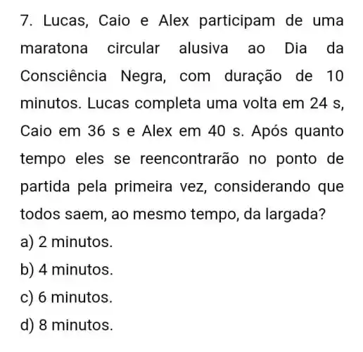 7. Lucas, Caio e Alex participam de uma
maratona circular alusiva ao Dia da
Consciên cia Negra, com duração de 10
minutos. Lucas completa uma volta em 24 s,
Caio em 36 s e Alex em 40 s. Após quanto
tempo eles se reencontrarão no ponto de
partida pela primeira vez , considerando que
todos saem, ao mesmo tempo da largada?
a) 2 minutos.
b) 4 minutos.
c) 6 minutos.
d) 8 minutos.