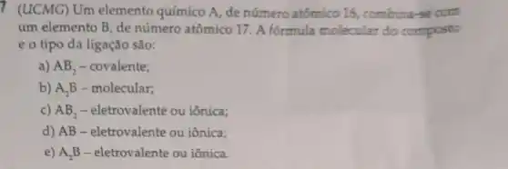 7 (LUCMG) Um elemento químico A , de número atômico 16, combina-se com
um elemento B, de número atômico 17 . A fórmula molecular do composto
eo tipo da ligação são:
a) AB_(2) - covalente;
b) A_(2)B - molecular;
c) AB_(2) - eletrovalente ou iônica;
d) AB -eletrovalente ou iônica;
e) A,B -eletrovalente ou iônica.