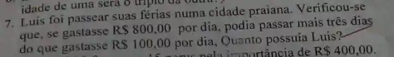 7. Luis foi passear suas férias numa cidade praiana. Verificou-se
que, se gastasse
R 800,00 por dia, podia passar mais três diaS
do que gastasse
R 100,00 por dia, Quanto possuía Luis?
R100.00 por pela importancia de R 400,00
idade de uma sera ô tripio đã Qutra.