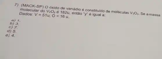 7) (MACK-SP) Oóxido de vanádio é constituído de moléculas
V_(2)O_(y) Se a massa Dados: V=51u;O=16u. então "y" é igual a:
a) 1.
b) 3.
c) 7.
d) 5.
e) 4.