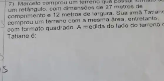 7) Marcelo comprou um terreno que possur formato do
um retângulo , com dimensões de 27 metros de
comprime ento e 12 metros de largura . Sua irmã T atiane
comprou um terreno com a mesma area entretanto,
com formato quadrado. A medida do lado do terreno c
Tatiane é: