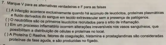 7. Marque V para as alternativas verdadeiras e F para as falsas
( ) A infecção acontece exclusivamente quando há acúmulo de leucócitos, proteínas plasmáticas
e fluido derivados do sangue em tecido extravascular sem a presença de patógenos.
( ) O neutrófilos são os primeiros leucócitos recrutados para o sítio de inflamação.
( ) Em um processo inflamatório ocorrem alterações irrevers(veis nos vasos sanguíneos, que
possibilitam a distribuição de células e proteínas no local.
( ) A Proteina C Reativa, fatores de coagulação, histamina e prostaglandinas são consideradas
proteínas de fase aguda, e são no fígado.