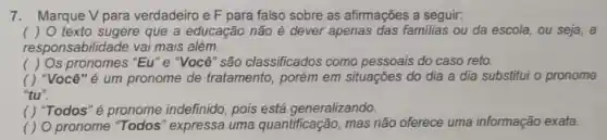 7. Marque V para verdadeiro e F para falso sobre as afirmações a seguir.
( ) O texto sugere que a educação não é dever apenas das familias ou da escola ou seja, a
responsabilidade vai mais alêm.
( ) Os pronomes "Eu"e "Você" são classificados como pessoais do caso reto.
( ) "Você" é um pronome de tratamento , porém em situações do dia a dia substitui o pronome
"tu".
( ) "Todos" é pronome indefinido, pois está generalizando.
( ) O pronome "Todos" expressa uma quantificação, mas não oferece uma informação exata.