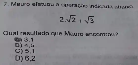 7. Mauro efetuou a operação indicada abaixo.
2cdot sqrt (2)+sqrt (3)
Qu al resultado que Mauro encontrou?
A) 3,1
B) 4,5
C) 5.1
D) 6.2