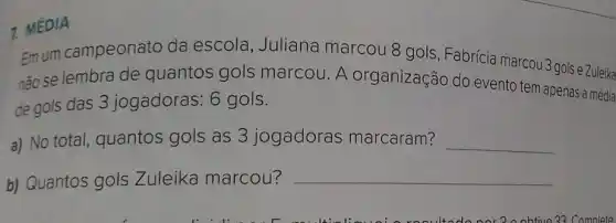 7. MÉDIA
Emum campeonato da escola Juliana marcou 8 gols, Fabrícia marcou 3 gols
não se lembra de quantos gols marcou. A organização do evento tem apenas a média
de gols das 3 jogadoras: 6 gols.
a) No total quantos gols as 3 jogadoras marcaram? __
b) Quantos gols Zuleika marcou? __