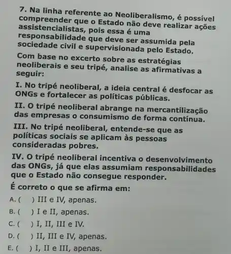 7. Na linha referente ao Neoliberalis mo, é possível
que o Estado não deve realizar ações
assis tencialistas , pois essa é uma
resp onsabilida de que deve ser assumida pela
sociedade civil e visionada pelo Estado.
Com base no excerto sobre as estratégias
neoliberais e seu tripé , analise as afirmativas a
seguir:
I. No tripé neoliberal, a ideia central é desfocar as
ONGs e fortalecer as politicas públicas.
II. O tripé neoliberal abrange na ntilização
das empresas o consumismo de forma contínua.
III. No tripé neoliberal , entende-se que as
politicas sociais se aplicam às pessoas
consideradas pobres.
IV. O tripé neoliberal incentiva o desenvolvimento
das ONGs, já que elas assumiam responsabilidades
que o Estado não consegue responder.
E correto o que se afirma em:
A. () III e IV,apenas.
B. () I e II , apenas.
C. () I, II, III e IV.