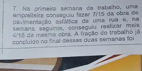 7. Na primeira semana de trabatho, uma
empreiteira conseguiu fazer 7/15 da obra de
pavi mentação de uma rua e . na
semana seguinte , conseguiu realizar mais
4115 da mesma obra A fração do trabalho já
concluido no final dessas duas semanas foi