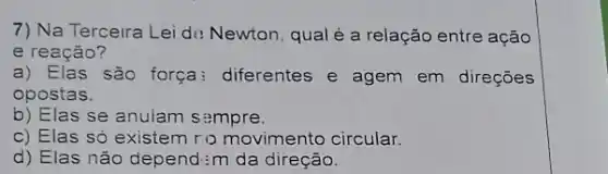 7) Na Terceira Lei de Newton, qual é a relação entre ação
e reação?
a) Elas são força : diferentes e agem em direçōes
opostas.
b) Elas se anulam sempre.
c) Elas só existem ro movimento circular.
d) Elas não depend:m da direção.