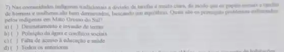 7) Nas comunidades indigenas tradicionais a divisão de tarefas é muito clara, de modo que os papeis sociais e tarefis
de homens e mulheres são bem demarcados buscando um equilibrio Quais sao os principais problemas enfrentados
pelos indigenas em Mato Grosso do Sul?
a)( ) Desmatamento e invasão de terras
b)( ) Poluição da agua c conflitos sociais
c)( ) Falta de acesso à educação e saude
d)( ) Todos os anteriores