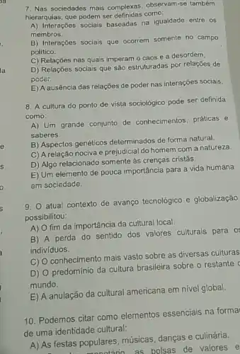 7. Nas sociedades mais complexas, observam-se também
hierarquias, que podem ser como:
A) Interações socials baseadas na igualdade entre os
membros.
B) Interações sociais que ocorrem somente no campo
político.
C) Relações nas quais imperam o caos e a desordem,
D) Relações sociais que são estruturadas por relações de
poder.
E) A ausência das relações de poder nas interações sociais.
8. A cultura do ponto de vista sociológico pode ser definida
como:
A) Um grande conjunto de conhecimentos, práticas e
saberes.
B) Aspectos genéticos determinados de forma natural.
C) A relação nociva e prejudicial do homem com a natureza.
D) Algo relacionado somente às crenças cristǎs.
E) Um elemento de pouca importância para a vida humana
em sociedade.
9. atual contexto de avanço tecnológico e globalização
possibilitou:
A) O fim da importância da cultural local.
B) A perda do sentido dos valores culturais para os
indivíduos.
C) O conhecimento mais vasto sobre as diversas culturas
D) O predomínio da cultura brasileira sobre o restante
mundo.
E) A anulação da cultural americana em nivel global.
10. Podemos citar como elementos essenciais na forma
de uma identidade cultural:
A) As festas populares músicas, danças e culinária.
tas popule atário as bolsas de valores e