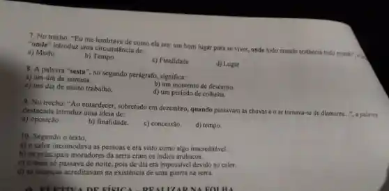 7. No trecho: "Eu me lembrava de como ela era: um bom lugar para se viver, onde todo mundo conhecia todo mundo"...... "onde" introduz uma circunstância de:
a) Modo
b)Tempo
c) Finalidade
d) Lugar
8. A palavra "sesta ", no segundo parágrafo , significa:
a) um dia da semana.
b) um momento de descanso.
c) um dia de muito trabalho.
d) um período de colheita.
9. No trecho:Ao entardecer, sobretudo em dezembro, quando passavam as chuvas e o ar tornava-se de diamante.... a palavra
destacada introduz uma ideia de:
a) oposição.
b) finalidade.
c) concessão.
d) tempo.
10. Segundo o texto,
a) o calor incomodava as pessoas e era visto como algo inacreditável.
b) os principais moradores da serra eram os indios aruhacos.
c) o trem só passava de noite, pois de dia era impossivel devido ao calor.
d) as crianças acreditavam na existência de uma guerra na serra.