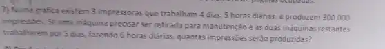 7) Numa grafica existem 3 impressoras que trabalham 4 dias 5 horas diárias, e produzem 300000
impressōes. Se uma maquina precisar ser retirada para manutenção e as duas máquinas restantes
trabalharem por 5 dias fazendo 6 horas diárias quantas impressões serão produzidas?