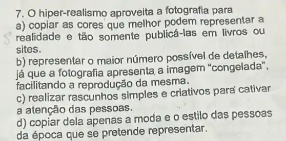 7. O hiper-rea lismo aproveita a fotografia para
a) copiar as cores que melhor presentar a
realidade e tão somente publicá -las em livros ou
sites.
b) representar o maior número possivel de detalhes,
já que a fotografia apresenta a imagem "congelada",
facilitando a reprodução da mesma.
c) realizar rascunhos simples e criativos parai cativar
a atenção das pessoas.
d) copiar dela apenas a moda e o estilo das pessoas
da época que se pretende representar.