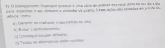 7) O planejamento financeiro pessoal é uma série de práticas que você utiliza no seu dia a dia
para organizar o seu dinheiro e controlar os gastos. Essas ações são aplicadas em prol de ob-
jetivos, como:
a) Garantir ou melhorar o seu padrǎo de vida;
b) Evitar 0 endividamento;
c) Conseguir poupar dinheiro:
d) Todas as alternativas estǎo corretas.