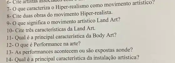 7- O que caracteriza o Hiper-realismo como movimento artístico?
8- Cite duas obras do movimento Hiper -realista.
9- O que significa o movimento artístico Land Art?
10- Cite três características da Land Art.
11- Qual é a principal característica da Body Art?
12- O que é Performance na arte?
13-As performances acontecem ou são expostas aonde?
14- Qual é a principal característica da instalação artística?