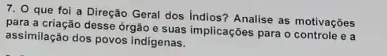 7. O que foi a Direção Geral dos Indios?Analise as motivações
para a criação desse órgão e suas implicações para o controle e a
assimilação dos povos indigenas.