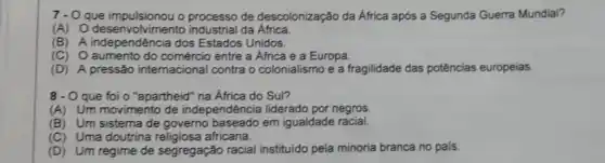 7- - O que impulsionou o processo de descolonização da África após a Segunda Guerra Mundial?
(A) O desenvolvimento industrial da Africa
(B) A independência dos Estados Unidos.
(C) O aumento do entre a Africa e a Europa.
(D) A pressão internacional contra o colonialismo e a fragilidade das potências europeias
8 - O que foi o "apartheid" na Africa do Sul?
(A)Um movimento de independência liderado por negros
(B) Um sistema de governo baseado em igualdade racial.
(C)Uma doutrina africana.
(D) Um regime de segregação racial instituldo pela minoria branca no país.