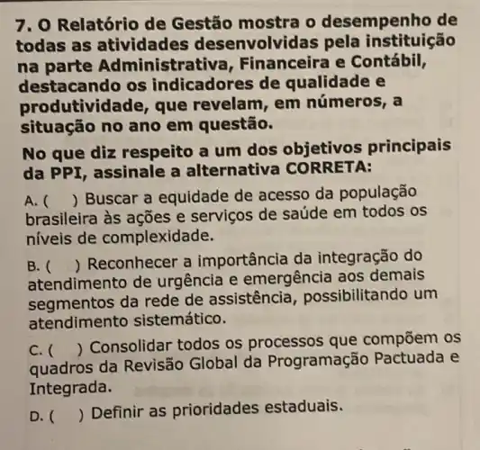 7. O Relatório de Gestão o desempenho de
todas as atividades desenvolvidas pela instituição
na parte Administrative , Financeira e Contábil,
destacando os indicadores de qualidade e
produtivi lade, que revelam, em números, a
situação no ano em questão.
No que diz respeito a um dos objetivos principais
da PPI, assinale a alternativa CO RRET A:
A. () Buscar a equidade de acesso da população
brasileira às ações e serviços de saúde em todos os
níveis de complexidade.
B. 
atendimento de urgência e emergência aos demais
()
 Reconhecer a importância da integração do
segmentos da rede de assistência , possibilitando um
atendimento sistemático.
C. ()
 Consolidar todos os processos que compōem os
quadros da Revisão Global da Programaç ão Pactuada e
Integrada.
D. ()
Definir as prioridades estaduais.