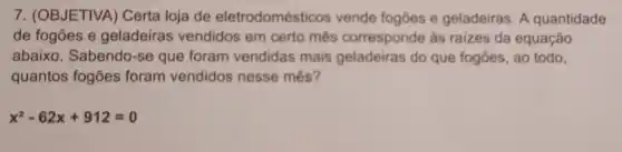 7. (OBJETIVA) Certa loja de eletrodomést cos vende fogões e geladeiras. A quantidade
de fogões e geladeiras vendidos em certo mês corresponde ás raizes da equação
abaixo. Sabendo-se que foram vendidas mais geladeiras do que fogōes ao todo.
quantos fogões foram vendidos nesse mês?
x^2-62x+912=0