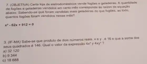 7. (OBJETIVA) Certa loja de eletrodomésticos vende fogōes e geladeiras. A quantidade
de fogões e geladeiras vendidos em certo mês corresponde as raizes da equação
abaixo. Sabendo-se que foram vendidas mais geladeiras do que fogōes, ao todo,
quantos fogões foram vendidos nesse mês?
x^2-62x+912=0
3. (IF-MA) Sabe-se que produto de dois números reais,xey, é 16 eque a soma dos
seus quadrados é 146 Qual o valor da expressão
4x^3 y 4xy^3
a) 32120
b) 9344
c) 18688