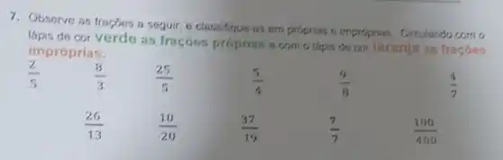 7. Observe as fragões a seguir, e classifique-as em proprias e improprias. Circulando com o
lápis de cor verde as fraçóes próprias e com o lápis de cor laranja as fraçōes
impróprias.
(2)/(5)
(8)/(3)
(25)/(5)
(5)/(4)
(9)/(8)
(4)/(7)
(26)/(13)
(10)/(20)
(37)/(19)
(7)/(7)
(100)/(400)