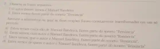 7. Observe as frases seguintes.
1. Oautor destes versos é Manuel Bandeira.
II. Estes versos fazem parte do soneto "Renúncia".
Assinale a alternativa na qual as duas orações foram corretamente transformadas em um só
periodo.
a) Estes versos cujos são de Manuel Bandeira, fazem parte do soneto "Renúncia".
b) Estes versos, cujo autor é Manuel Bandeira, fazem parte do soneto "Renúncia".
c) Estes versos, que o autoré Manuel Bandeira, fazem parte do soneto "Renúncia".
d) Estes versos de quem o autoré Manuel Bandeira fazem parte do soneto "Renúncia".